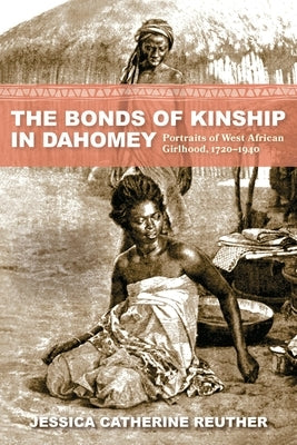 The Bonds of Kinship in Dahomey: Portraits of West African Girlhood, 1720-1940 by Reuther, Jessica Catherine