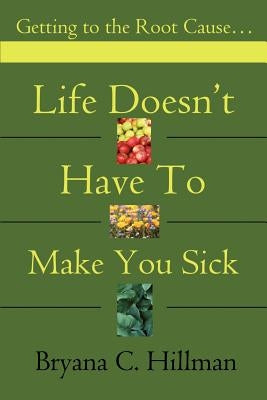 Life Doesn't Have to Make You Sick: Getting to the Root Cause... by Hillman, Bryana C.