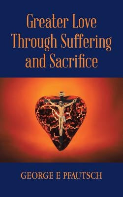 Greater Love Through Suffering and Sacrifice by Pfautsch, George E.