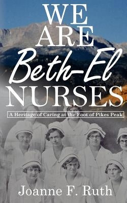 We Are Beth-El Nurses: A Heritage of Caring at the Foot of Pikes Peak by Ruth, Joanne F.
