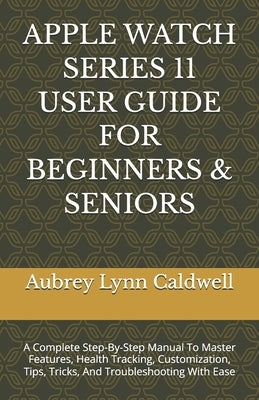 Apple Watch Series 11 User Guide for Beginners & Seniors: A Complete Step-By-Step Manual To Master Features, Health Tracking, Customization, Tips, Tri by Caldwell, Aubrey Lynn