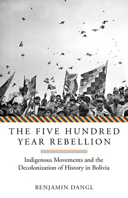 The Five Hundred Year Rebellion: Indigenous Movements and the Decolonization of History in Bolivia by Dangl, Benjamin