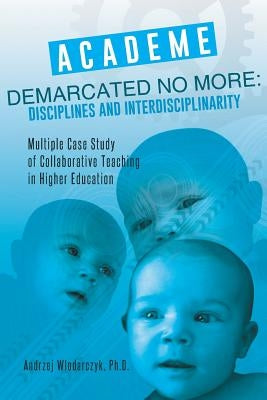 Academe Demarcated No More: Disciplines and Interdisciplinarity: Multiple Case Study of Collaborative Teaching in Higher Education by Wlodarczyk, Ph. D. Andrzej