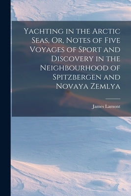 Yachting in the Arctic Seas, Or, Notes of Five Voyages of Sport and Discovery in the Neighbourhood of Spitzbergen and Novaya Zemlya by Lamont, James