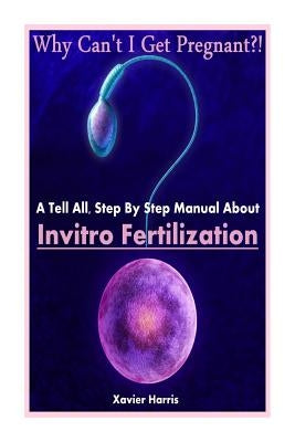 Why Can't I Get Pregnant?!: A Tell-All, Step By Step Manual About Invitro Fertilization (IVF) by Harris, Xavier