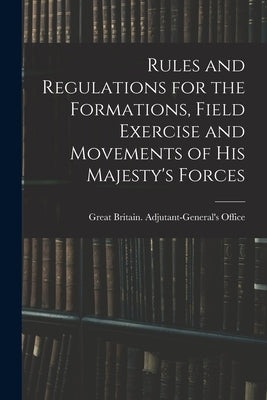 Rules and Regulations for the Formations, Field Exercise and Movements of His Majesty's Forces by Great Britain Adjutant-General's Off