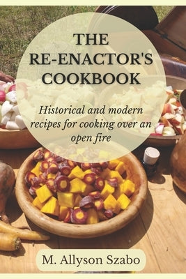 The Reenactor's Cookbook: Historical and Modern Recipes For Cooking Over an Open Fire by Szabo, Allyson