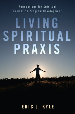 Living Spiritual Praxis: Foundations for Spiritual Formation Program Development by Kyle, Eric J.