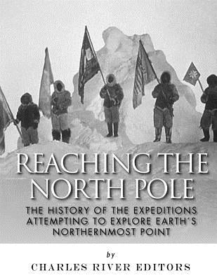 Reaching the North Pole: The History of the Expeditions Attempting to Explore Earth's Northernmost Point by Charles River Editors