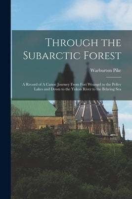 Through the Subarctic Forest: A Record of A Canoe Journey From Fort Wrangel to the Pelley Lakes and Down to the Yukon River to the Behring Sea by Pike, Warburton