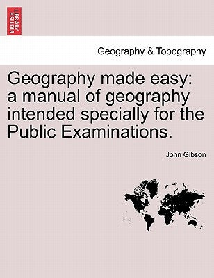 Geography Made Easy: A Manual of Geography Intended Specially for the Public Examinations. by Gibson, John