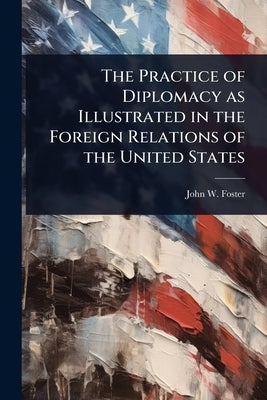 The Practice of Diplomacy as Illustrated in the Foreign Relations of the United States by Foster, John W.