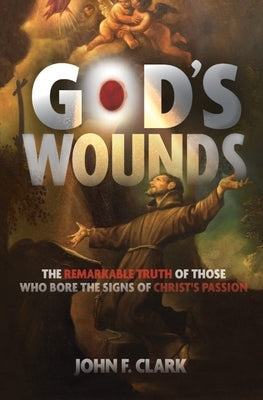 God's Wounds: The Remarkable Truth of Those Who Bore the Signs of Christ's Passion by Clark, John F.