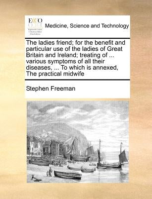 The ladies friend; for the benefit and particular use of the ladies of Great Britain and Ireland; treating of ... various symptoms of all their diseas by Freeman, Stephen