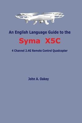An English Language Guide to the Syma X5C: 4 Channel 2.4G Remote Control Quadcopter by Oakey, John a.