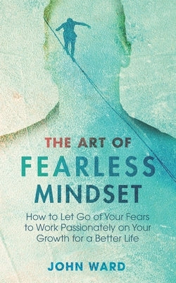 The Art of Fearless MindSet: How to Let Go of Your Fears to Work Passionately on Your Growth for a Better Life by Ward, John