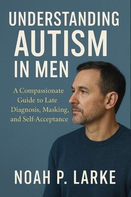 Understanding Autism in Men: A Compassionate Guide to Late Diagnosis, Masking, and Self-Acceptance by P. Larke, Noah