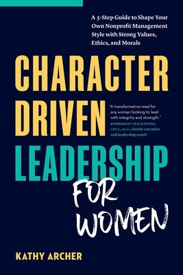 Character Driven Leadership for Women: A 5-Step Guide to Shape Your Own Nonprofit Management Style with Strong Values, Ethics, and Morals by Archer, Kathy