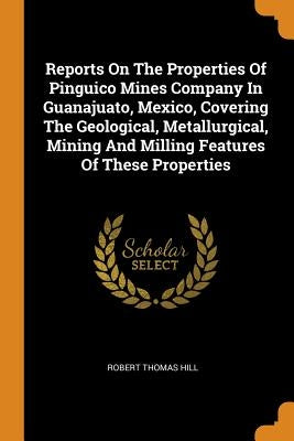 Reports on the Properties of Pinguico Mines Company in Guanajuato, Mexico, Covering the Geological, Metallurgical, Mining and Milling Features of Thes by Hill, Robert Thomas
