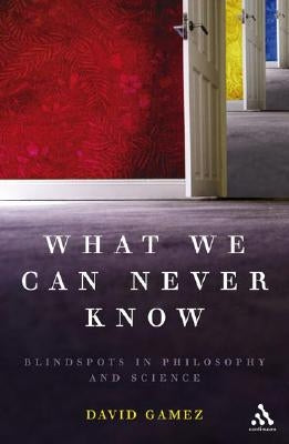 What We Can Never Know: Blindspots in Philosophy and Science by Gamez, David