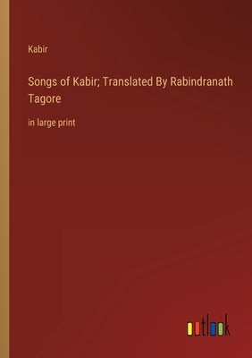 Songs of Kabir; Translated By Rabindranath Tagore: in large print by Kabir