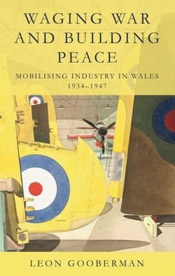 Waging War and Building Peace: Mobilising Industry in Wales, 1934-1947 by Gooberman, Leon