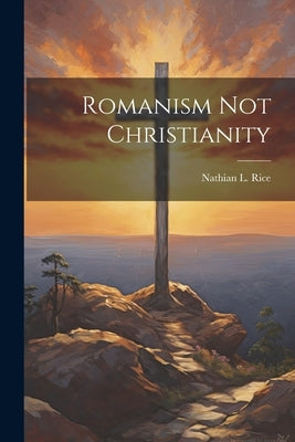 Romanism Not Christianity by Rice, Nathian L. [From Old Catalog]