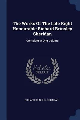 The Works Of The Late Right Honourable Richard Brinsley Sheridan: Complete In One Volume by Sheridan, Richard Brinsley