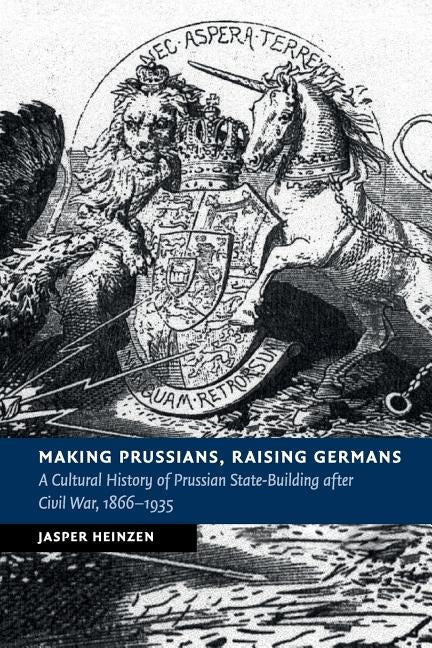 Making Prussians, Raising Germans: A Cultural History of Prussian State-Building After Civil War, 1866-1935 by Heinzen, Jasper