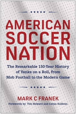 American Soccer Nation: The Remarkable 150-Year History of Yanks on a Roll, from Mob Football to the Modern Game by Franek, Mark C.