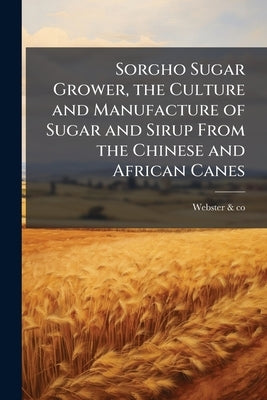 Sorgho Sugar Grower, the Culture and Manufacture of Sugar and Sirup From the Chinese and African Canes by Catalog], Webster &. Co [From Old