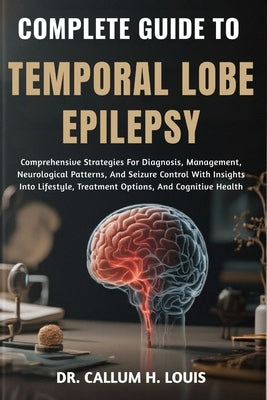 Complete Guide to Temporal Lobe Epilepsy: Comprehensive Strategies For Diagnosis, Management, Neurological Patterns, And Seizure Control With Insights by H. Louis, Callum