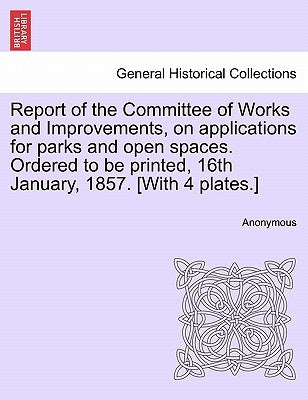 Report of the Committee of Works and Improvements, on Applications for Parks and Open Spaces. Ordered to Be Printed, 16th January, 1857. [with 4 Plate by Anonymous