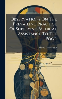 Observations On The Prevailing Practice Of Supplying Medical Assistance To The Poor by Smith, Henry Lilley