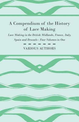 A Compendium of the History of Lace Making - Lace Making in the British Midlands, France, Italy, Spain and Brussels - Four Volumes in One by Various