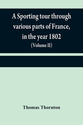 A sporting tour through various parts of France, in the year 1802: including a concise description of the sporting establishments, mode of hunting, an by Thornton, Thomas