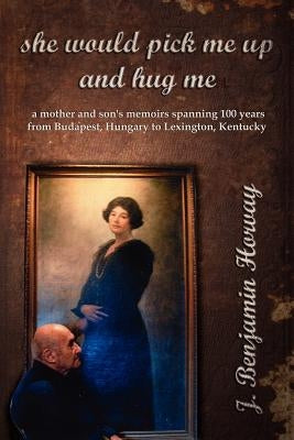 She Would Pick Me Up and Hug Me: A Mother and Son's Memoirs Spanning 100 Years from Budapest, Hungary to Lexington, Kentucky by Horvay, J. Benjamin