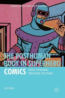 The Posthuman Body in Superhero Comics: Human, Superhuman, Transhuman, Post/Human by Jeffery, Scott