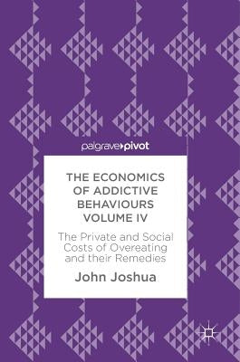 The Economics of Addictive Behaviours Volume IV: The Private and Social Costs of Overeating and Their Remedies by Joshua, John