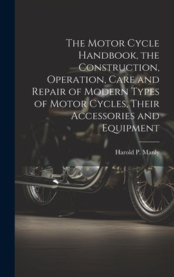 The Motor Cycle Handbook, the Construction, Operation, Care and Repair of Modern Types of Motor Cycles, Their Accessories and Equipment by Manly, Harold P. (Harold Phillips) B.