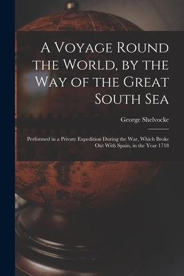 A Voyage Round the World, by the Way of the Great South Sea: Performed in a Private Expedition During the War, Which Broke Out With Spain, in the Year by Shelvocke, George