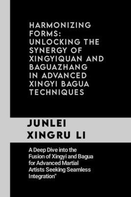 Harmonizing Forms: Unlocking the Synergy of Xingyiquan and Baguazhang in Advanced Xingyi Bagua Techniques: A Deep Dive into the Fusion of by Xingru Li, Junlei