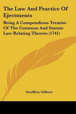 The Law And Practice Of Ejectments: Being A Compendious Treatise Of The Common And Statute Law Relating Thereto (1741) by Gilbert, Geoffrey