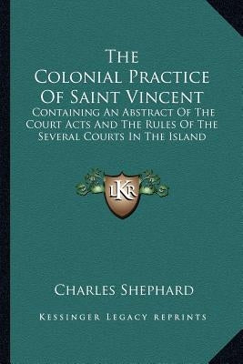 The Colonial Practice Of Saint Vincent: Containing An Abstract Of The Court Acts And The Rules Of The Several Courts In The Island by Shephard, Charles