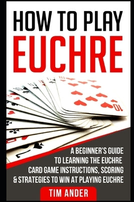 How to Play Euchre: A Beginner's Guide to Learning the Euchre Card Game Instructions, Scoring & Strategies to Win at Playing Euchre by Ander, Tim