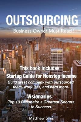 Outsourcing: Business Owner Must Read! 2 Manuscripts - Startup Guide for Nonstop Income, Visionaries: Top 10 Billionaire's Greatest Secrets to Success by Sims, Matthew