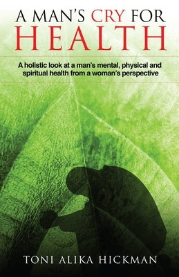 A Man's Cry For Health: A holistic look at a man's mental, physical, and spiritual health from a woman's perspective by Hickman, Toni Alika