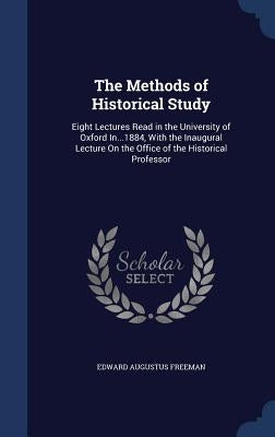 The Methods of Historical Study: Eight Lectures Read in the University of Oxford In...1884, With the Inaugural Lecture On the Office of the Historical by Freeman, Edward Augustus
