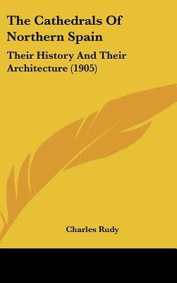The Cathedrals Of Northern Spain: Their History And Their Architecture (1905) by Rudy, Charles