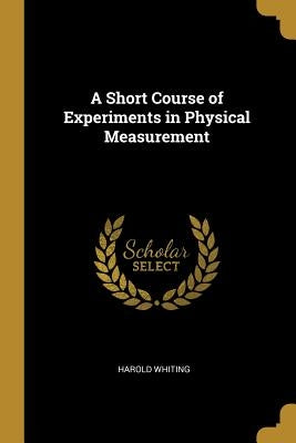 A Short Course of Experiments in Physical Measurement by Whiting, Harold